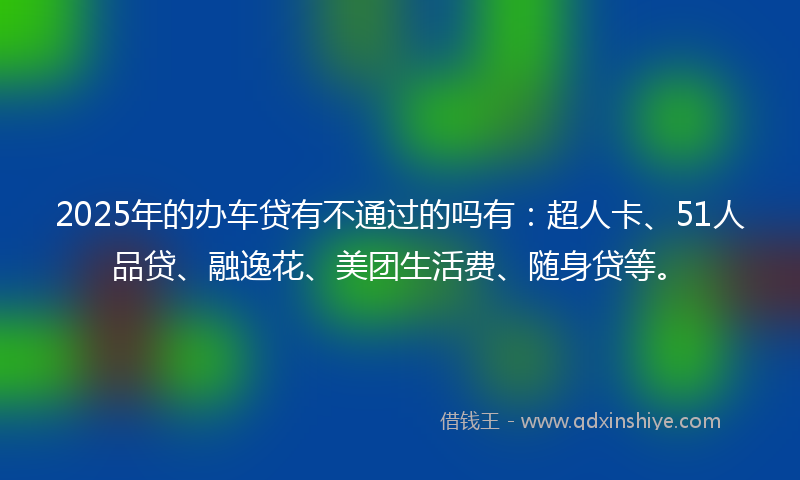 2025年的办车贷有不通过的吗有：超人卡、51人品贷、融逸花、美团生活费、随身贷等。