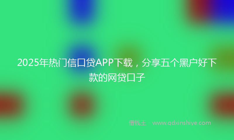 2025年热门信口贷APP下载，分享五个黑户好下款的网贷口子