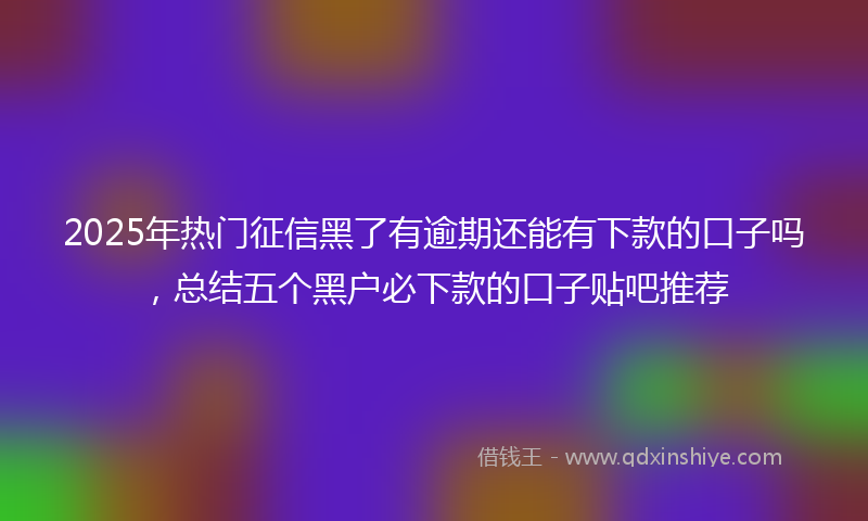 2025年热门征信黑了有逾期还能有下款的口子吗，总结五个黑户必下款的口子贴吧推荐