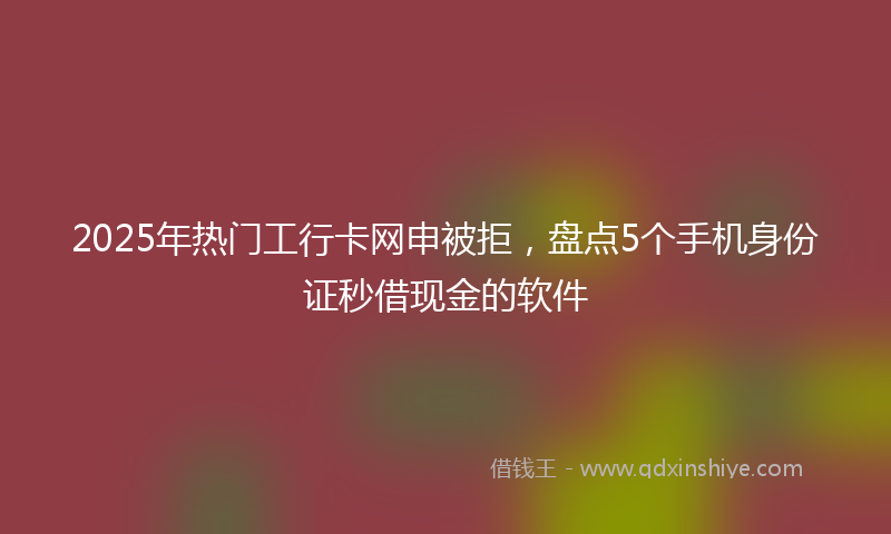 2025年热门工行卡网申被拒，盘点5个手机身份证秒借现金的软件
