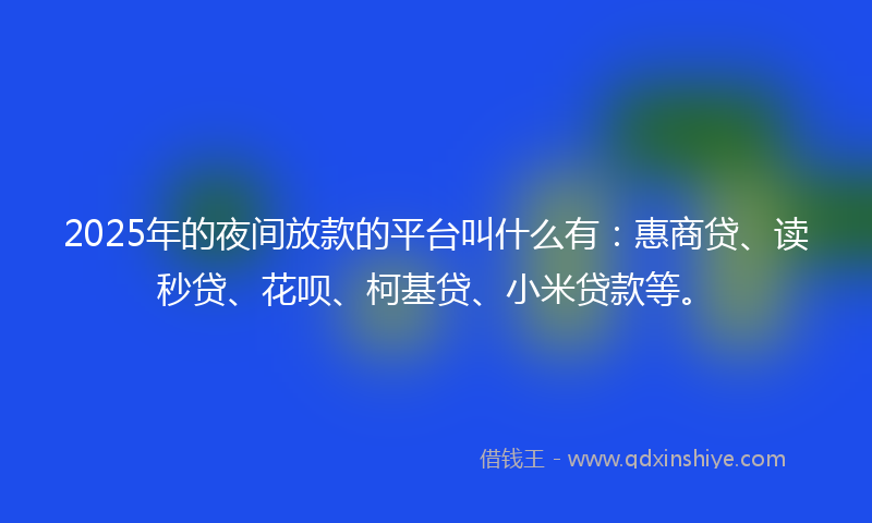 2025年的夜间放款的平台叫什么有：惠商贷、读秒贷、花呗、柯基贷、小米贷款等。