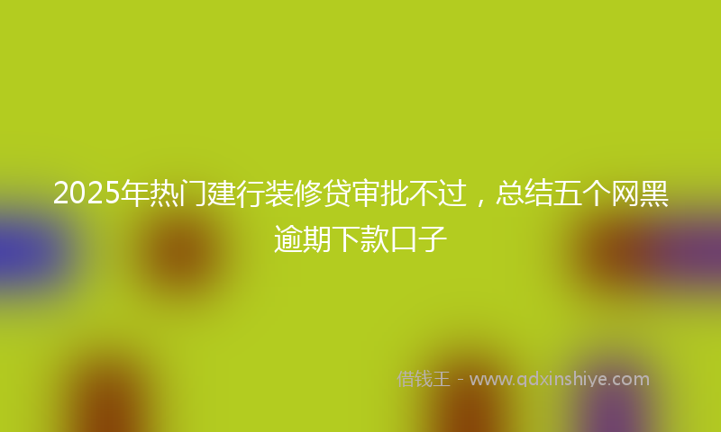 2025年热门建行装修贷审批不过，总结五个网黑逾期下款口子