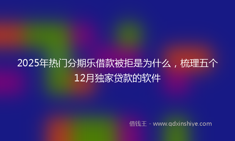 2025年热门分期乐借款被拒是为什么，梳理五个12月独家贷款的软件
