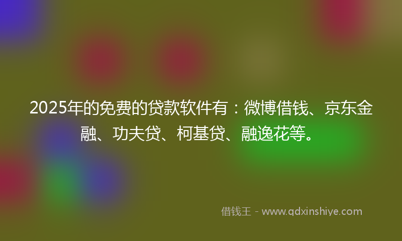 2025年的免费的贷款软件有：微博借钱、京东金融、功夫贷、柯基贷、融逸花等。