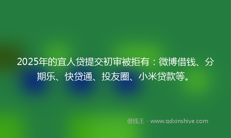 2025年的宜人贷提交初审被拒有：微博借钱、分期乐、快贷通、投友圈、小米贷款等。