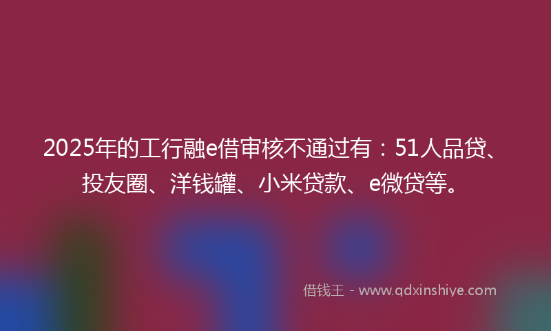 2025年的工行融e借审核不通过有：51人品贷、投友圈、洋钱罐、小米贷款、e微贷等。