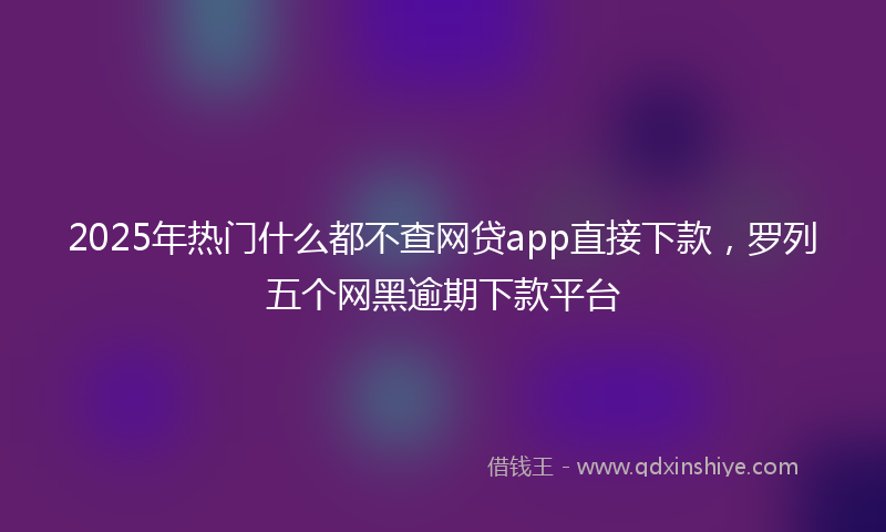 2025年热门什么都不查网贷app直接下款，罗列五个网黑逾期下款平台
