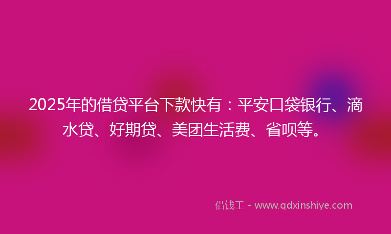 2025年的借贷平台下款快有：平安口袋银行、滴水贷、好期贷、美团生活费、省呗等。