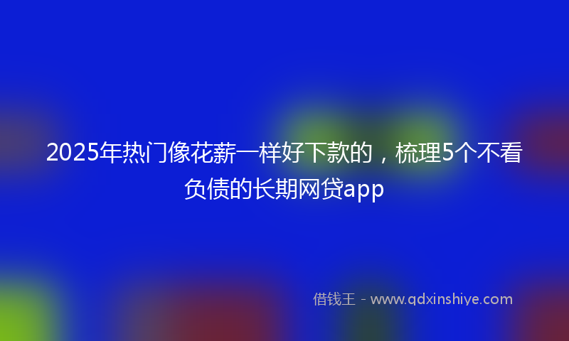 2025年热门像花薪一样好下款的，梳理5个不看负债的长期网贷app