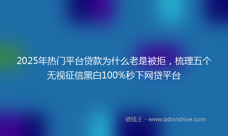 2025年热门平台贷款为什么老是被拒，梳理五个无视征信黑白100%秒下网贷平台