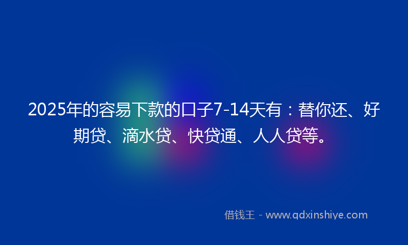2025年的容易下款的口子7-14天有：替你还、好期贷、滴水贷、快贷通、人人贷等。