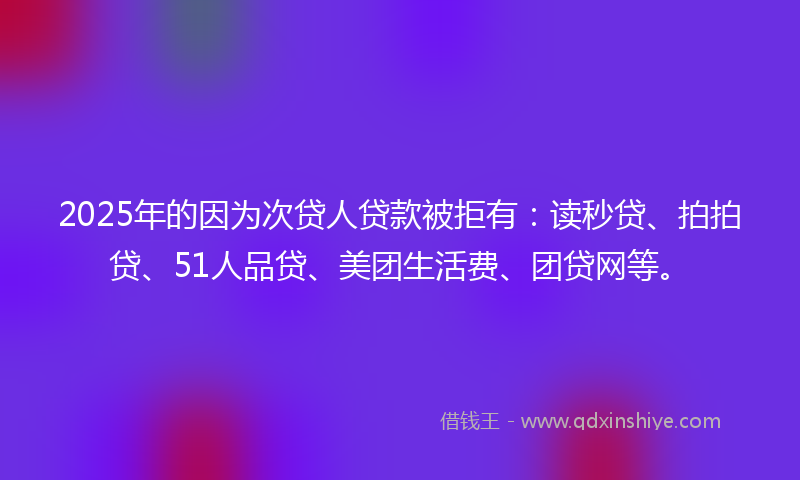 2025年的因为次贷人贷款被拒有：读秒贷、拍拍贷、51人品贷、美团生活费、团贷网等。