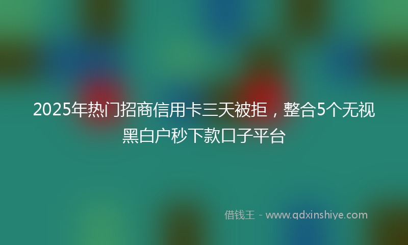 2025年热门招商信用卡三天被拒，整合5个无视黑白户秒下款口子平台