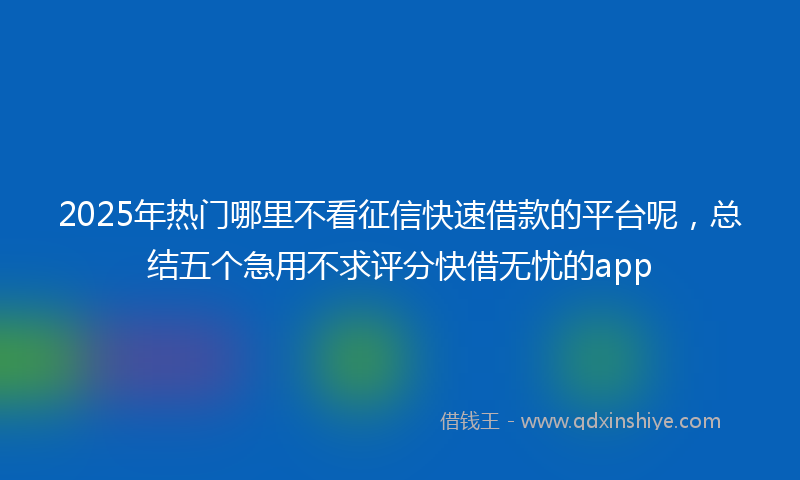 2025年热门哪里不看征信快速借款的平台呢，总结五个急用不求评分快借无忧的app