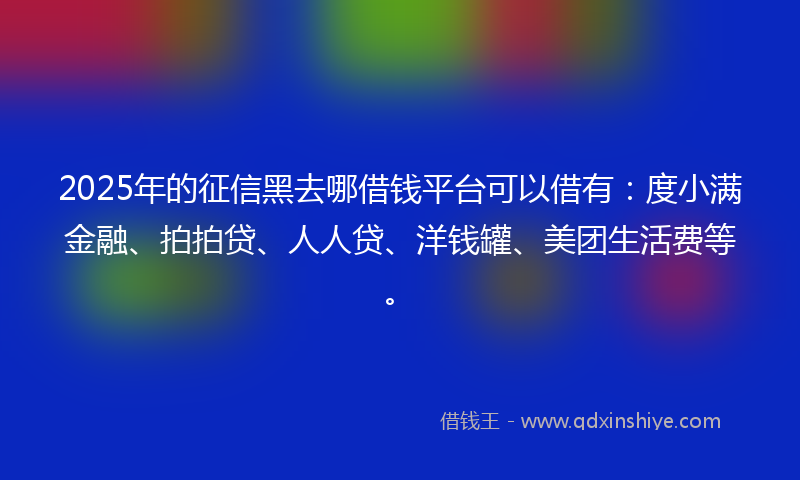 2025年的征信黑去哪借钱平台可以借有：度小满金融、拍拍贷、人人贷、洋钱罐、美团生活费等。