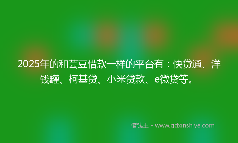 2025年的和芸豆借款一样的平台有：快贷通、洋钱罐、柯基贷、小米贷款、e微贷等。