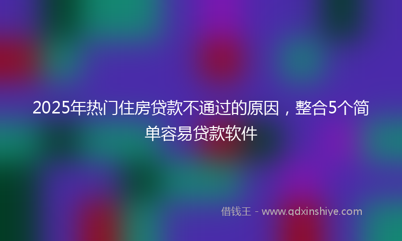 2025年热门住房贷款不通过的原因，整合5个简单容易贷款软件