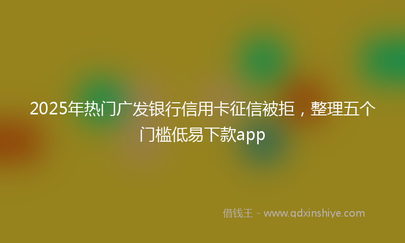 2025年热门广发银行信用卡征信被拒，整理五个门槛低易下款app