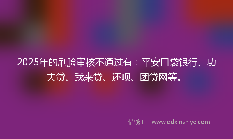 2025年的刷脸审核不通过有:平安口袋银行、功夫贷、我来贷、还呗、团贷网等。