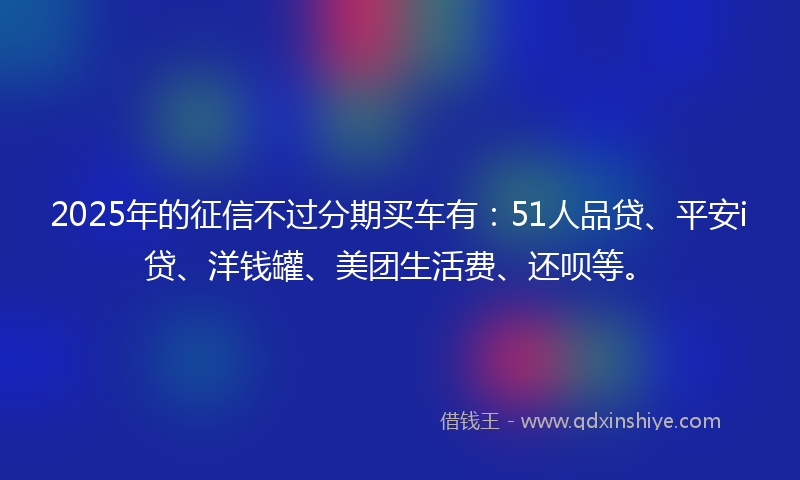 2025年的征信不过分期买车有：51人品贷、平安i贷、洋钱罐、美团生活费、还呗等。