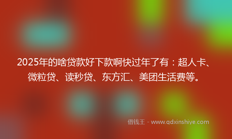 2025年的啥贷款好下款啊快过年了有：超人卡、微粒贷、读秒贷、东方汇、美团生活费等。