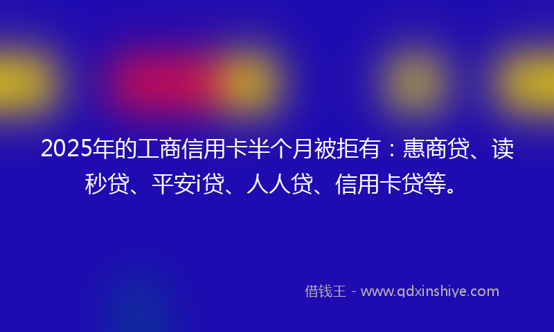 2025年的工商信用卡半个月被拒有：惠商贷、读秒贷、平安i贷、人人贷、信用卡贷等。