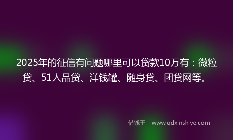 2025年的征信有问题哪里可以贷款10万有：微粒贷、51人品贷、洋钱罐、随身贷、团贷网等。