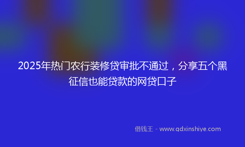 2025年热门农行装修贷审批不通过，分享五个黑征信也能贷款的网贷口子