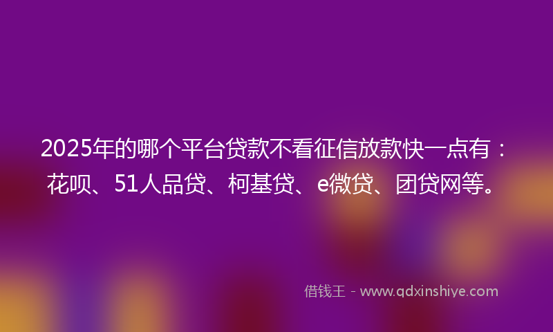 2025年的哪个平台贷款不看征信放款快一点有：花呗、51人品贷、柯基贷、e微贷、团贷网等。