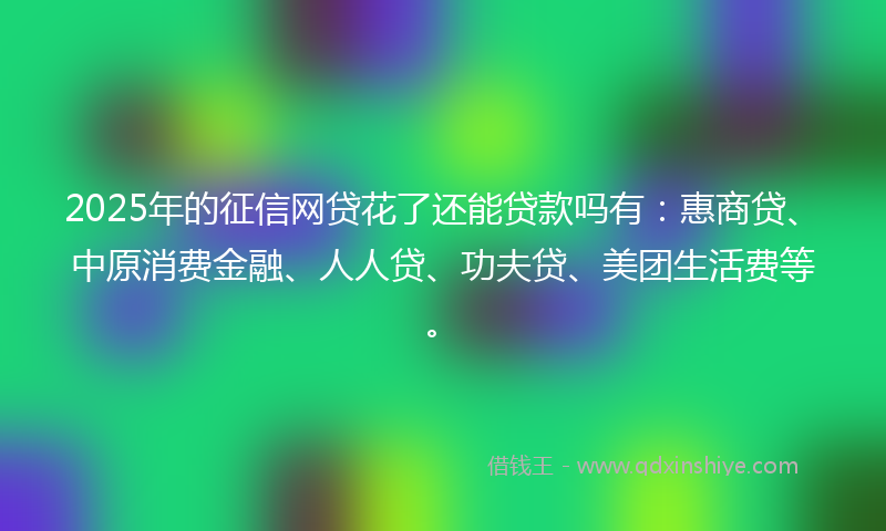 2025年的征信网贷花了还能贷款吗有：惠商贷、中原消费金融、人人贷、功夫贷、美团生活费等。