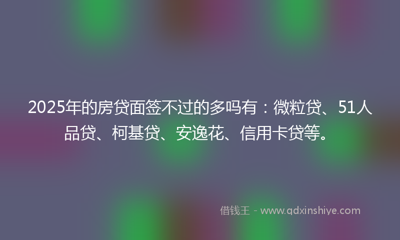 2025年的房贷面签不过的多吗有：微粒贷、51人品贷、柯基贷、安逸花、信用卡贷等。