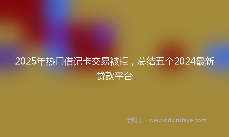 2025年热门借记卡交易被拒，总结五个2024最新贷款平台