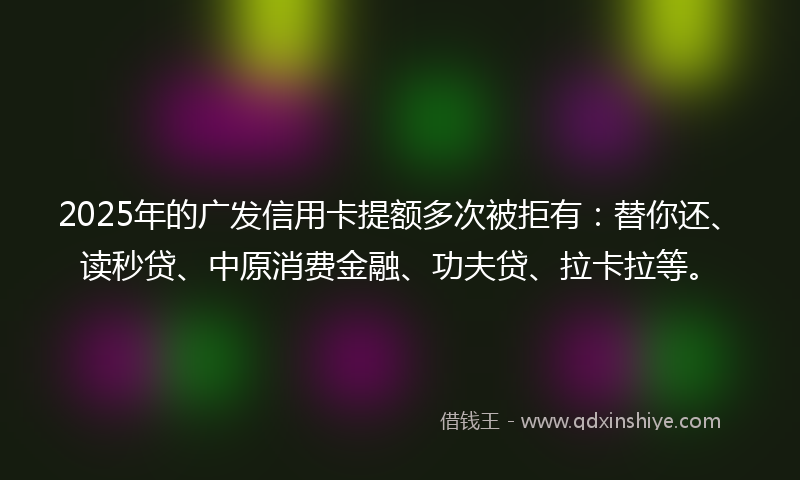 2025年的广发信用卡提额多次被拒有：替你还、读秒贷、中原消费金融、功夫贷、拉卡拉等。