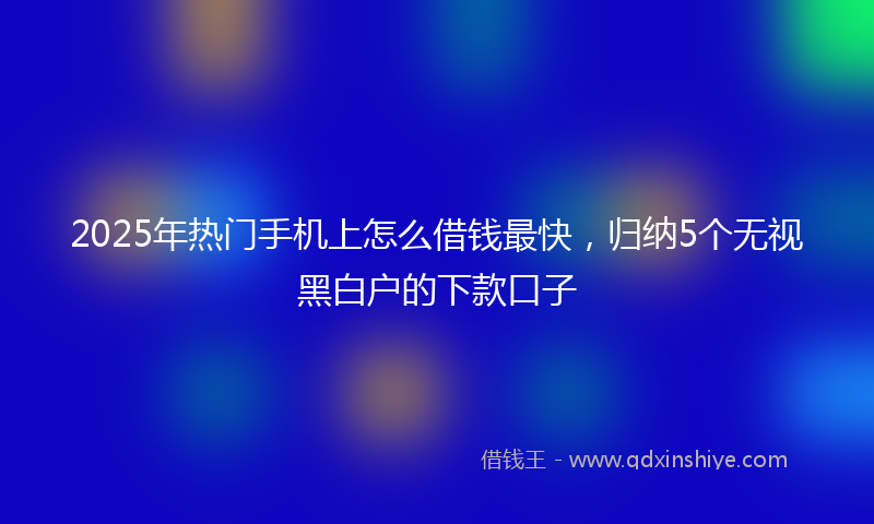 2025年热门手机上怎么借钱最快，归纳5个无视黑白户的下款口子