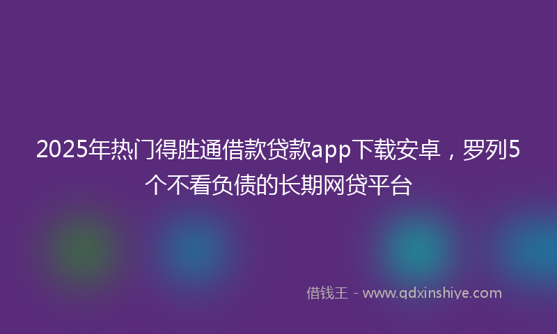 2025年热门得胜通借款贷款app下载安卓，罗列5个不看负债的长期网贷平台