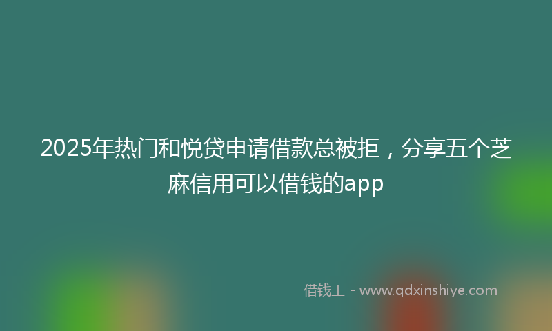 2025年热门和悦贷申请借款总被拒，分享五个芝麻信用可以借钱的app