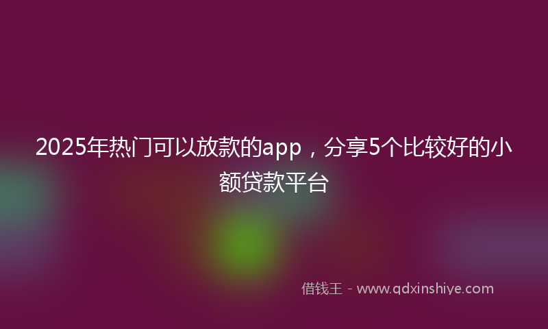 2025年热门可以放款的app，分享5个比较好的小额贷款平台