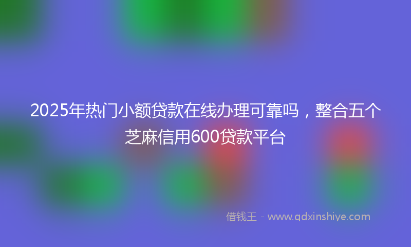 2025年热门小额贷款在线办理可靠吗，整合五个芝麻信用600贷款平台