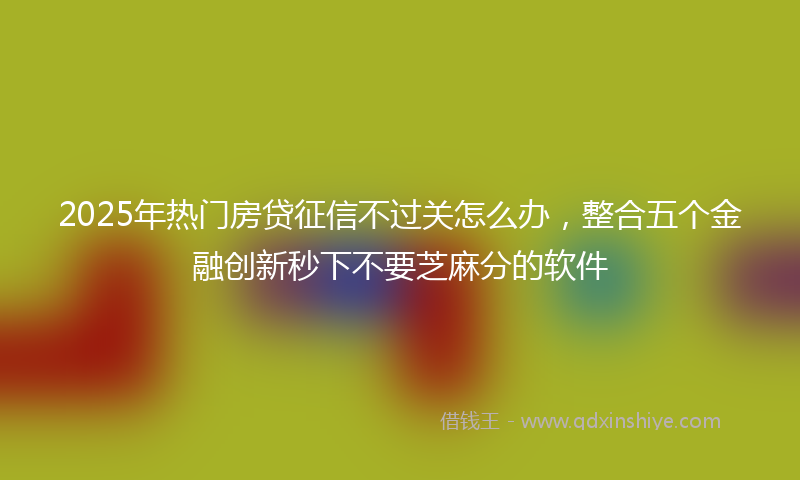 2025年热门房贷征信不过关怎么办，整合五个金融创新秒下不要芝麻分的软件