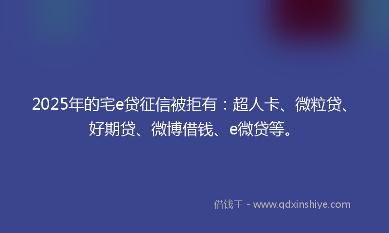 2025年的宅e贷征信被拒有：超人卡、微粒贷、好期贷、微博借钱、e微贷等。