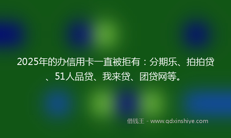2025年的办信用卡一直被拒有：分期乐、拍拍贷、51人品贷、我来贷、团贷网等。