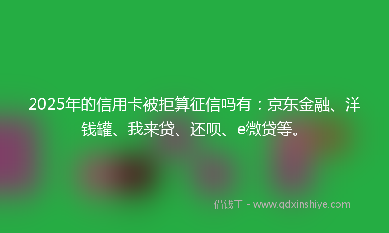 2025年的信用卡被拒算征信吗有：京东金融、洋钱罐、我来贷、还呗、e微贷等。