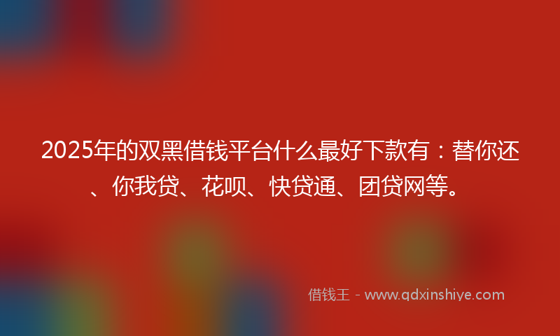 2025年的双黑借钱平台什么最好下款有：替你还、你我贷、花呗、快贷通、团贷网等。