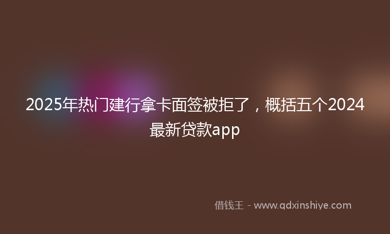 2025年热门建行拿卡面签被拒了，概括五个2024最新贷款app