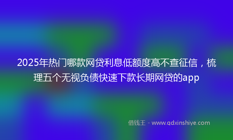 2025年热门哪款网贷利息低额度高不查征信，梳理五个无视负债快速下款长期网贷的app