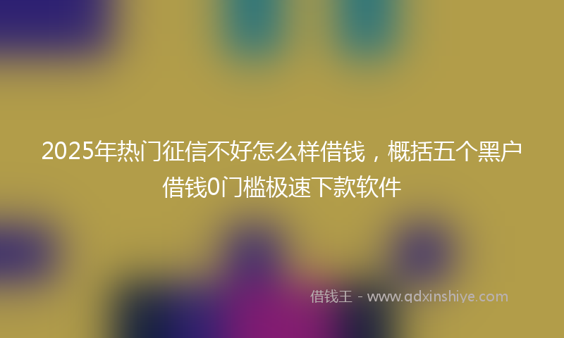 2025年热门征信不好怎么样借钱，概括五个黑户借钱0门槛极速下款软件
