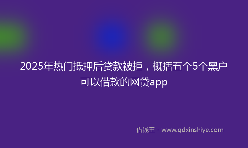 2025年热门抵押后贷款被拒，概括五个5个黑户可以借款的网贷app
