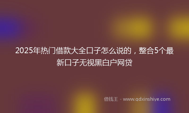 2025年热门借款大全口子怎么说的，整合5个最新口子无视黑白户网贷