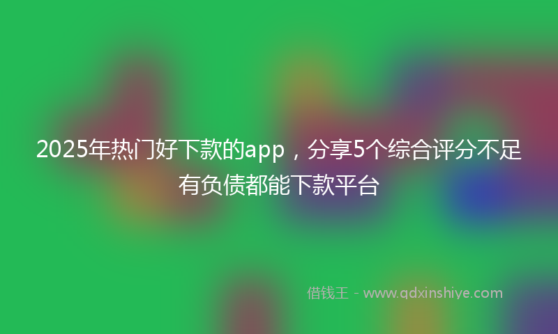 2025年热门好下款的app，分享5个综合评分不足有负债都能下款平台
