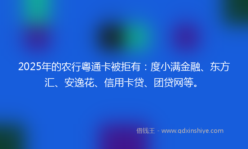 2025年的农行粤通卡被拒有：度小满金融、东方汇、安逸花、信用卡贷、团贷网等。